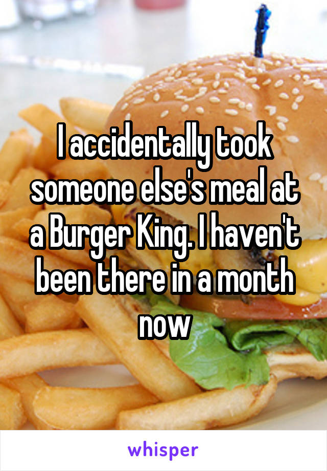 I accidentally took someone else's meal at a Burger King. I haven't been there in a month now