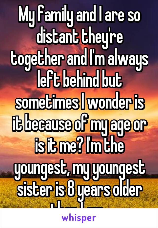 My family and I are so distant they're together and I'm always left behind but sometimes I wonder is it because of my age or is it me? I'm the youngest, my youngest sister is 8 years older than I am..