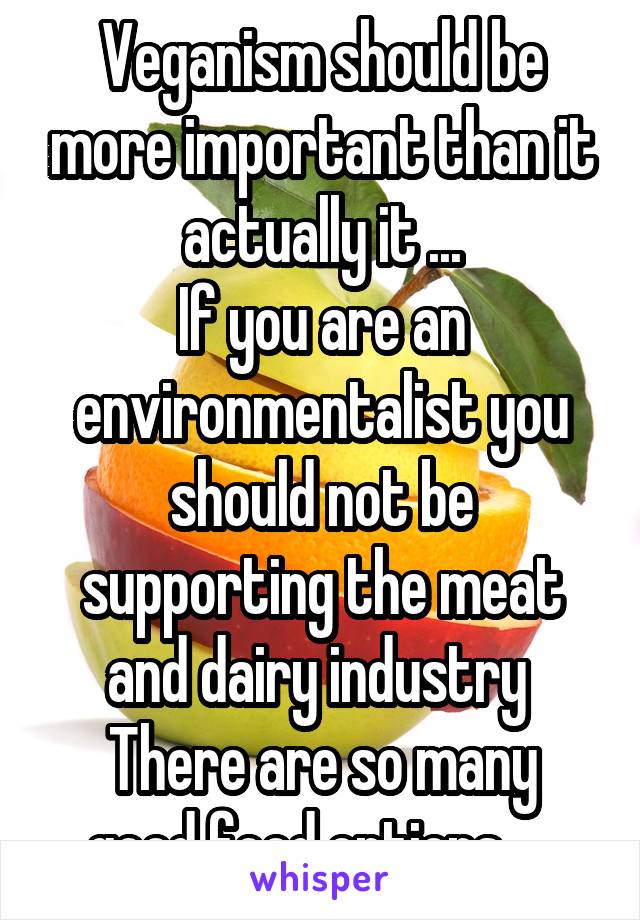 Veganism should be more important than it actually it ...
If you are an environmentalist you should not be supporting the meat and dairy industry 
There are so many good food options ... 