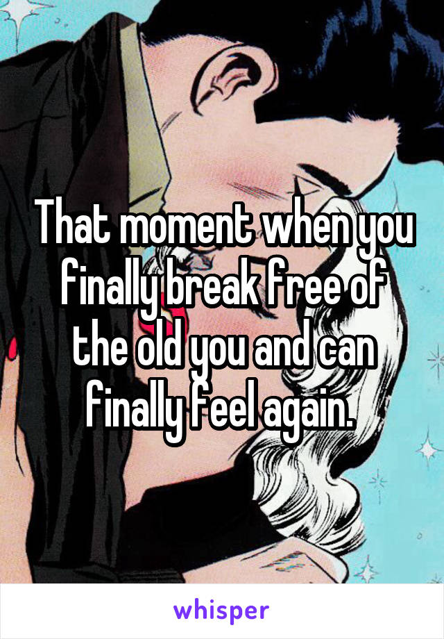 That moment when you finally break free of the old you and can finally feel again. 