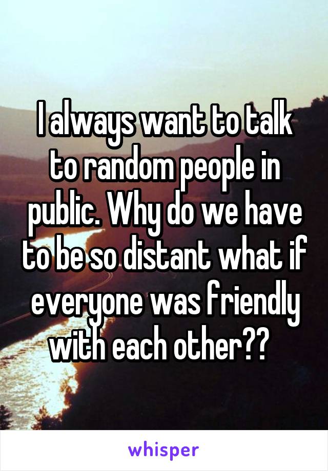 I always want to talk to random people in public. Why do we have to be so distant what if everyone was friendly with each other??  