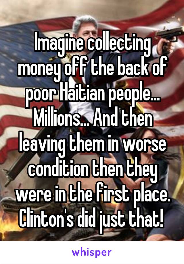 Imagine collecting money off the back of poor Haitian people... Millions... And then leaving them in worse condition then they were in the first place. Clinton's did just that! 