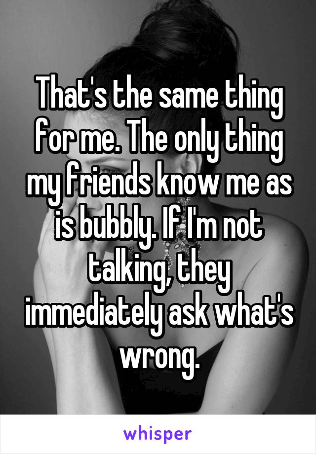 That's the same thing for me. The only thing my friends know me as is bubbly. If I'm not talking, they immediately ask what's wrong.