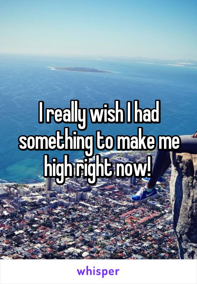 I really wish I had something to make me high right now! 