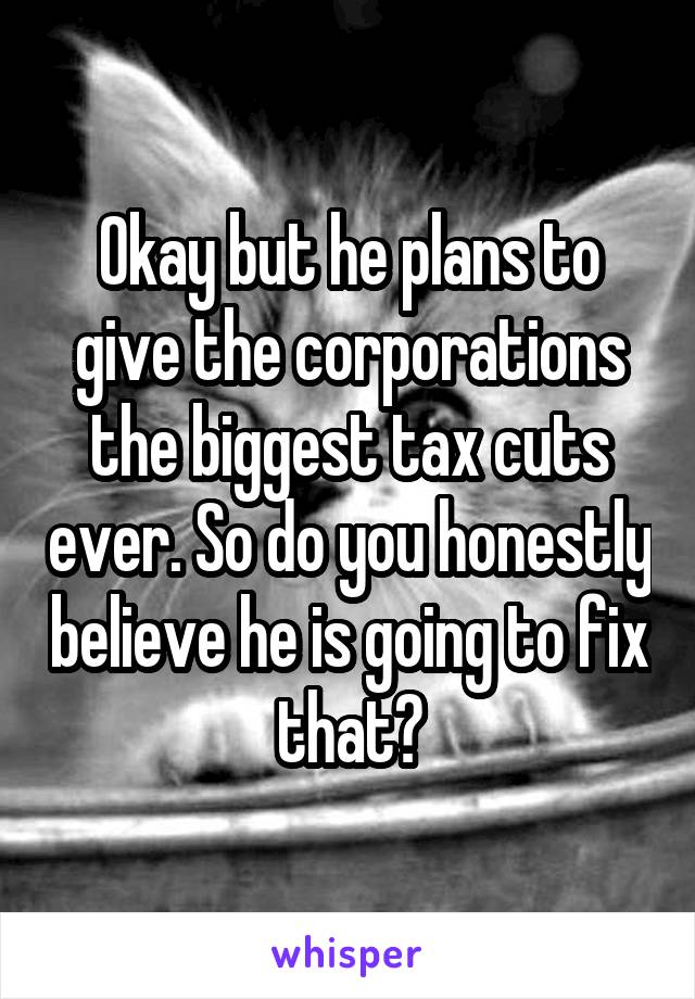 Okay but he plans to give the corporations the biggest tax cuts ever. So do you honestly believe he is going to fix that?