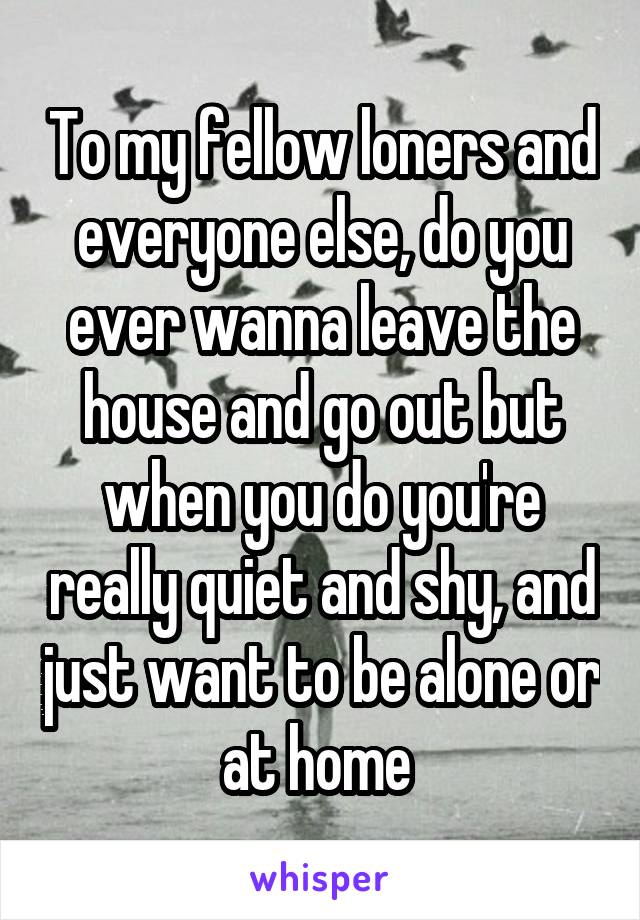 To my fellow loners and everyone else, do you ever wanna leave the house and go out but when you do you're really quiet and shy, and just want to be alone or at home 