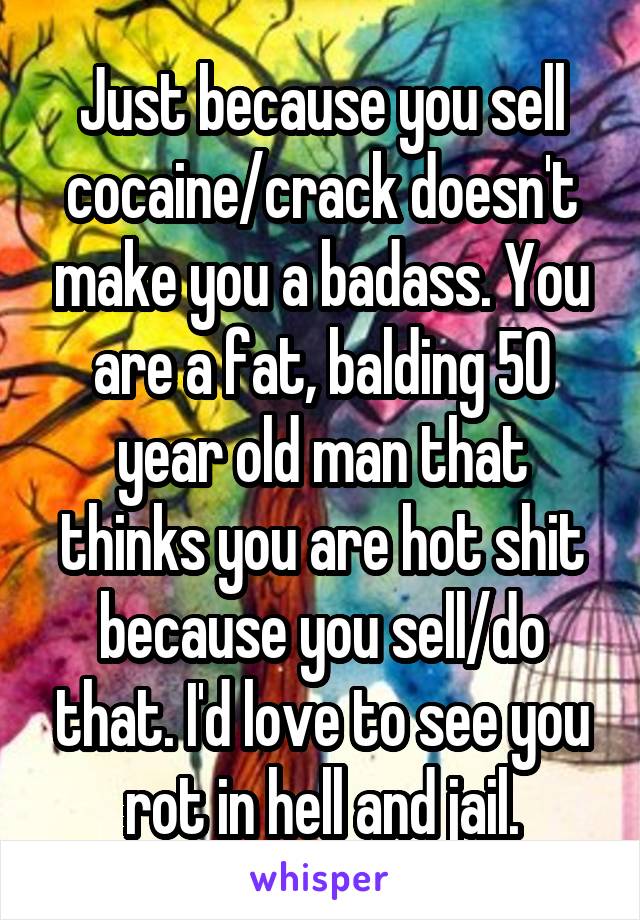 Just because you sell cocaine/crack doesn't make you a badass. You are a fat, balding 50 year old man that thinks you are hot shit because you sell/do that. I'd love to see you rot in hell and jail.