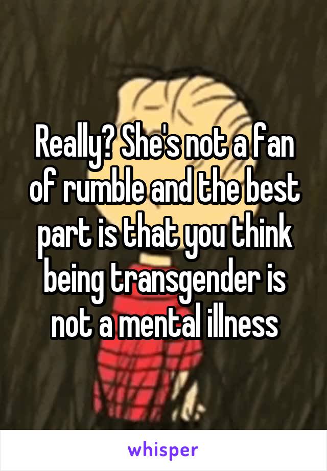 Really? She's not a fan of rumble and the best part is that you think being transgender is not a mental illness