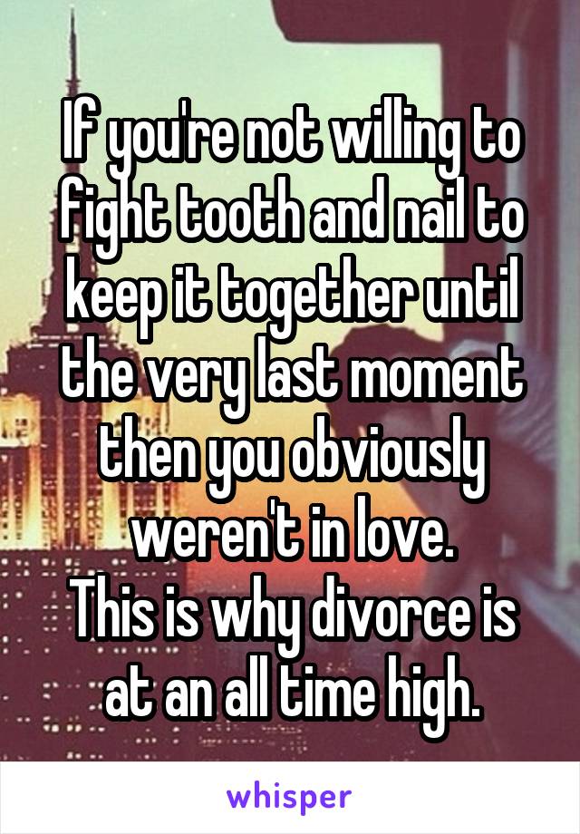 If you're not willing to fight tooth and nail to keep it together until the very last moment then you obviously weren't in love.
This is why divorce is at an all time high.