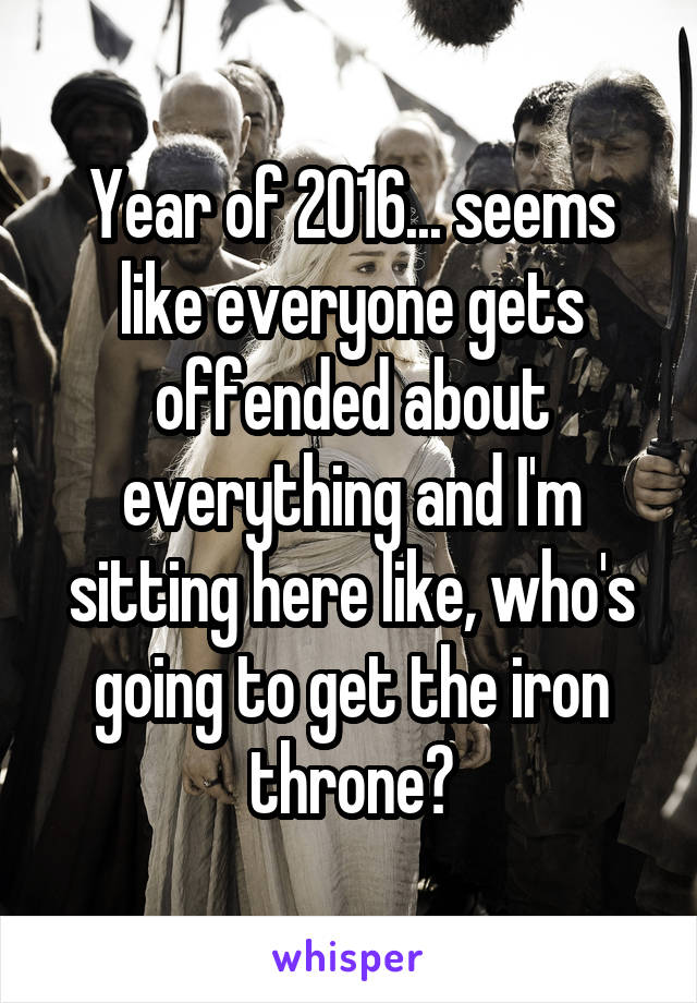 Year of 2016... seems like everyone gets offended about everything and I'm sitting here like, who's going to get the iron throne?