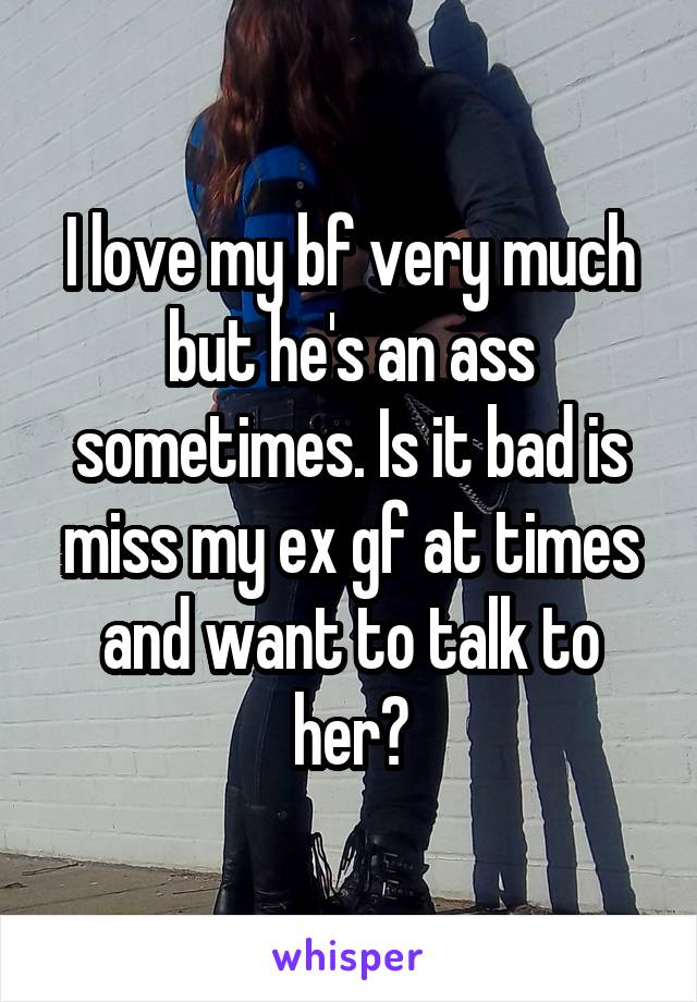 I love my bf very much but he's an ass sometimes. Is it bad is miss my ex gf at times and want to talk to her?