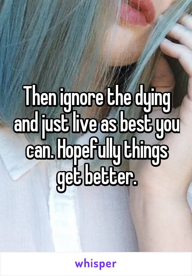 Then ignore the dying and just live as best you can. Hopefully things get better.