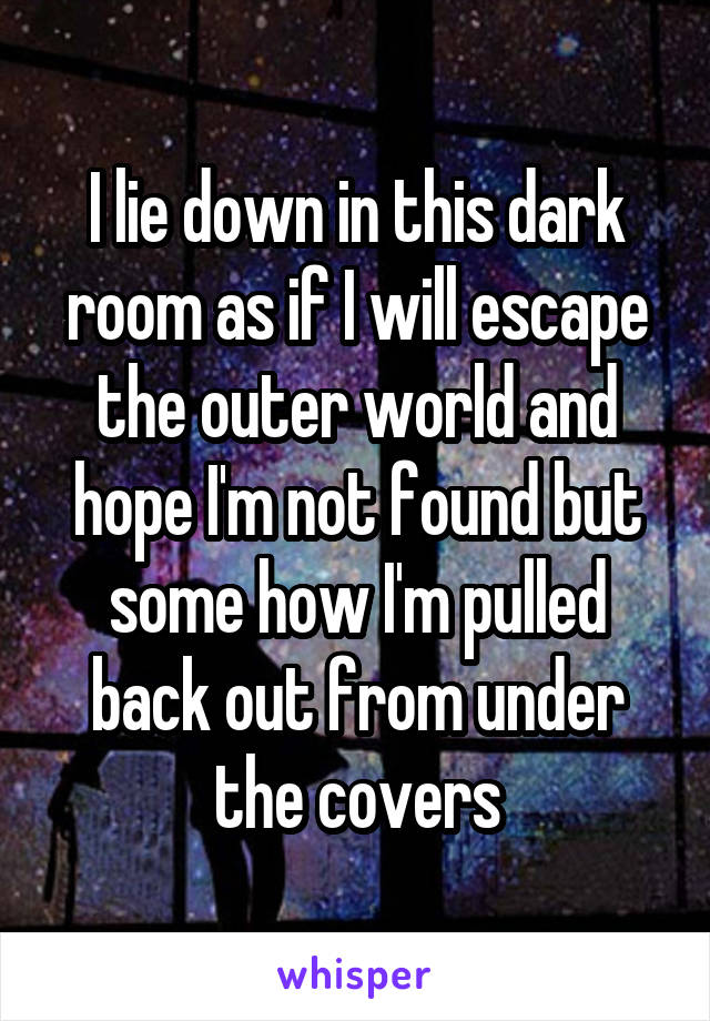 I lie down in this dark room as if I will escape the outer world and hope I'm not found but some how I'm pulled back out from under the covers