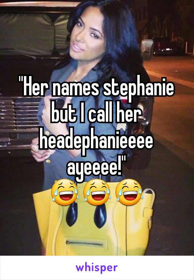 "Her names stephanie but I call her headephanieeee ayeeee!"
😂😂😂