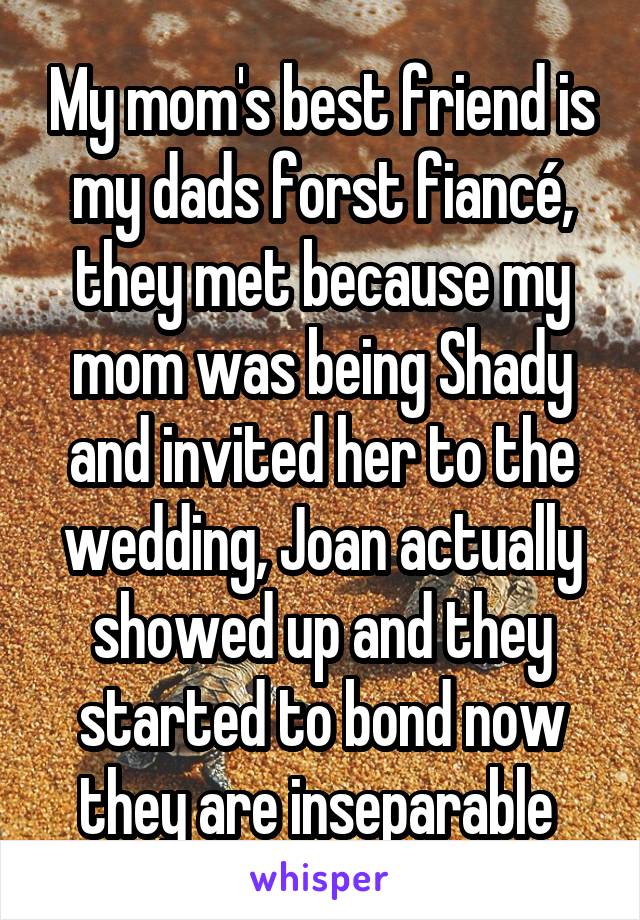 My mom's best friend is my dads forst fiancé, they met because my mom was being Shady and invited her to the wedding, Joan actually showed up and they started to bond now they are inseparable 