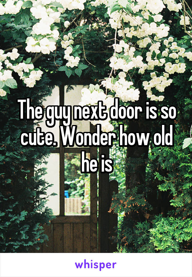 The guy next door is so cute. Wonder how old he is