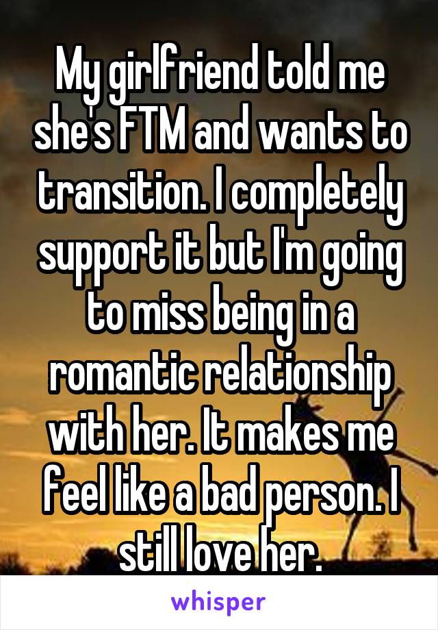 My girlfriend told me she's FTM and wants to transition. I completely support it but I'm going to miss being in a romantic relationship with her. It makes me feel like a bad person. I still love her.