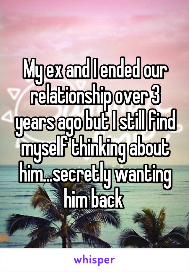 My ex and I ended our relationship over 3 years ago but I still find myself thinking about him...secretly wanting him back 