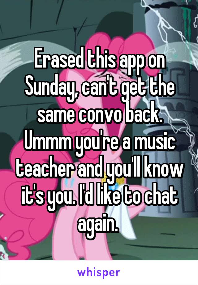 Erased this app on Sunday, can't get the same convo back. Ummm you're a music teacher and you'll know it's you. I'd like to chat again. 