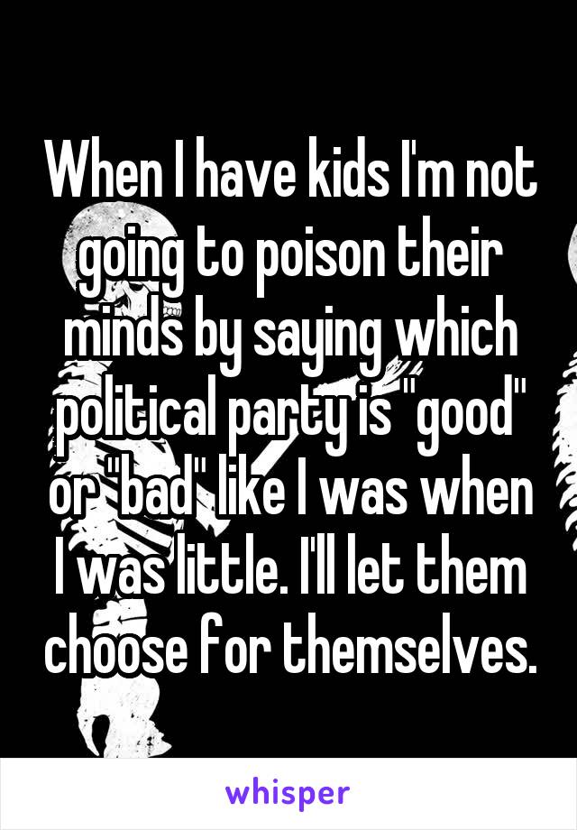 When I have kids I'm not going to poison their minds by saying which political party is "good" or "bad" like I was when I was little. I'll let them choose for themselves.