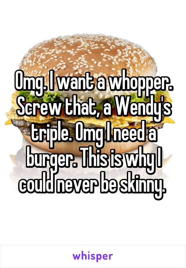 Omg. I want a whopper. Screw that, a Wendy's triple. Omg I need a burger. This is why I could never be skinny. 