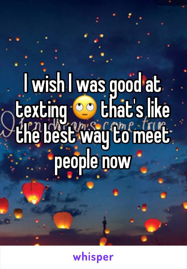 I wish I was good at texting 🙄 that's like the best way to meet people now