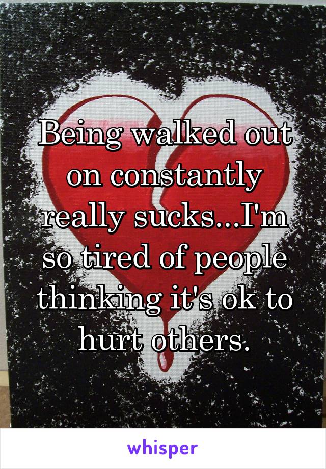 Being walked out on constantly really sucks...I'm so tired of people thinking it's ok to hurt others.