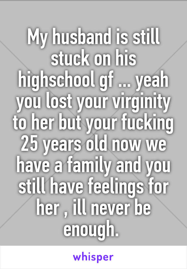 My husband is still stuck on his highschool gf ... yeah you lost your virginity to her but your fucking 25 years old now we have a family and you still have feelings for her , ill never be enough. 