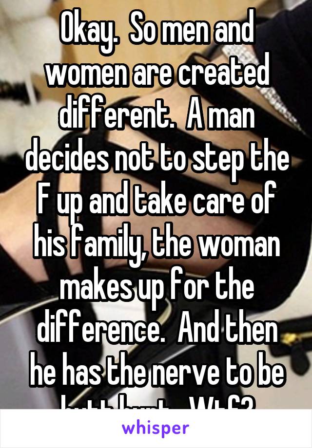 Okay.  So men and women are created different.  A man decides not to step the F up and take care of his family, the woman makes up for the difference.  And then he has the nerve to be butt hurt.  Wtf?