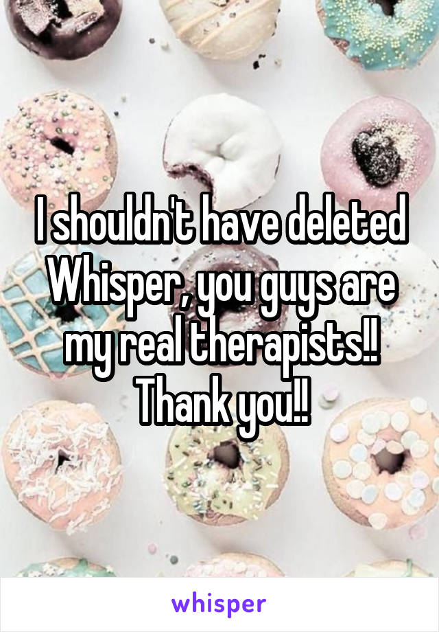 I shouldn't have deleted Whisper, you guys are my real therapists!! Thank you!!