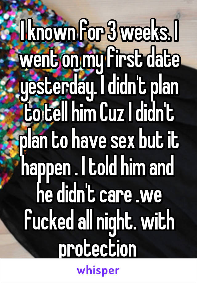 I known for 3 weeks. I went on my first date yesterday. I didn't plan to tell him Cuz I didn't plan to have sex but it happen . I told him and  he didn't care .we fucked all night. with protection 