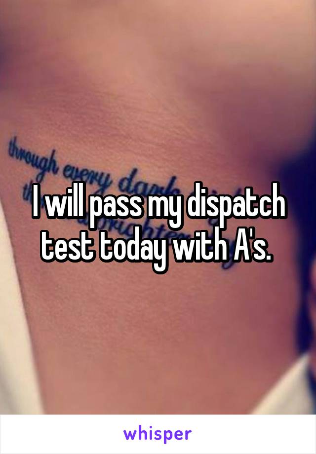 I will pass my dispatch test today with A's. 