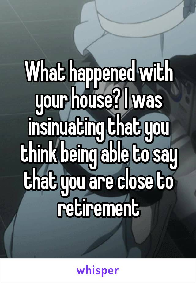 What happened with your house? I was insinuating that you think being able to say that you are close to retirement