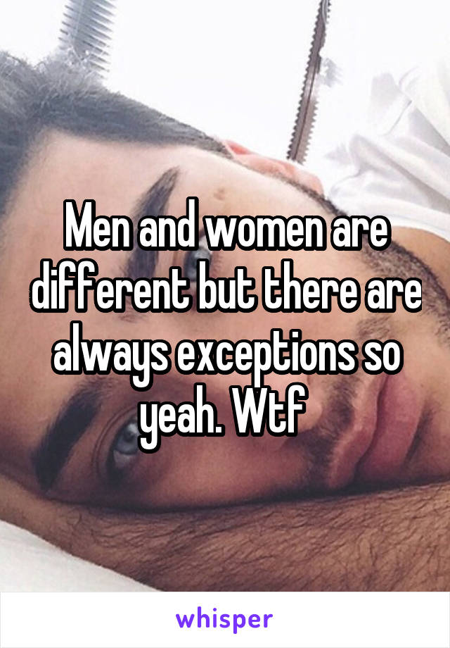 Men and women are different but there are always exceptions so yeah. Wtf 