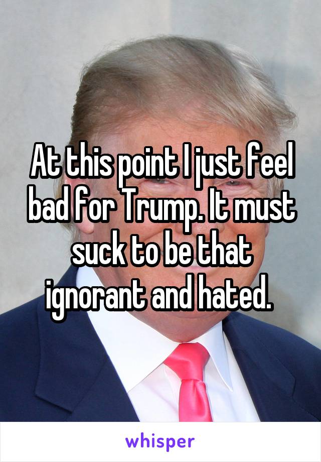 At this point I just feel bad for Trump. It must suck to be that ignorant and hated. 