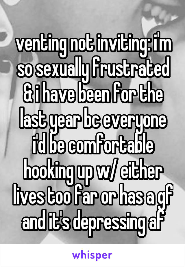 venting not inviting: i'm so sexually frustrated & i have been for the last year bc everyone i'd be comfortable hooking up w/ either lives too far or has a gf and it's depressing af