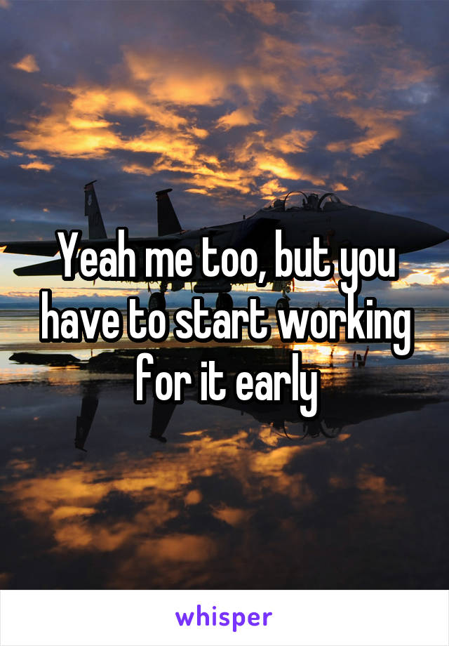 Yeah me too, but you have to start working for it early