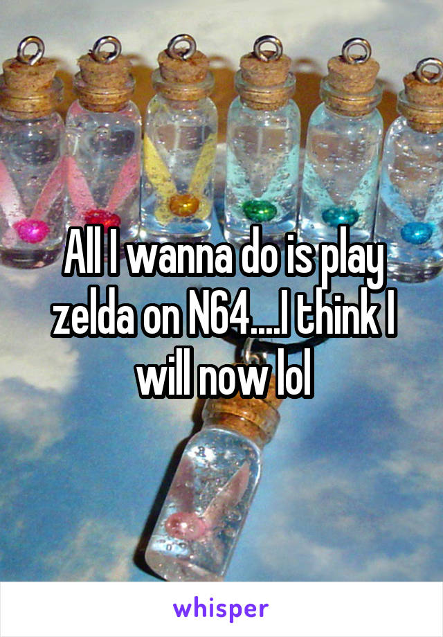 All I wanna do is play zelda on N64....I think I will now lol