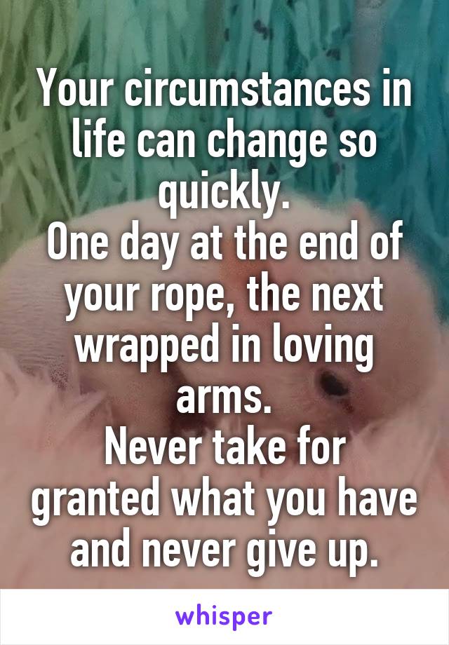 Your circumstances in life can change so quickly.
One day at the end of your rope, the next wrapped in loving arms.
Never take for granted what you have and never give up.