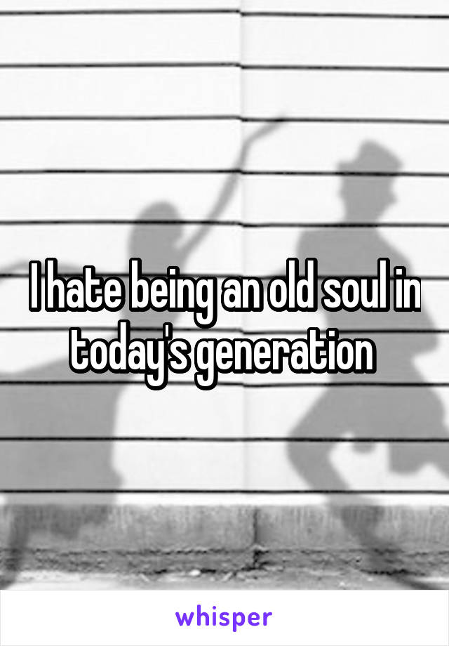 I hate being an old soul in today's generation 