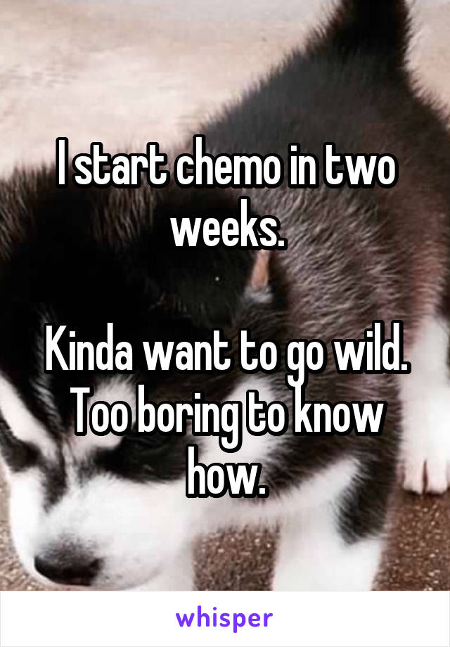 I start chemo in two weeks.

Kinda want to go wild.
Too boring to know how.