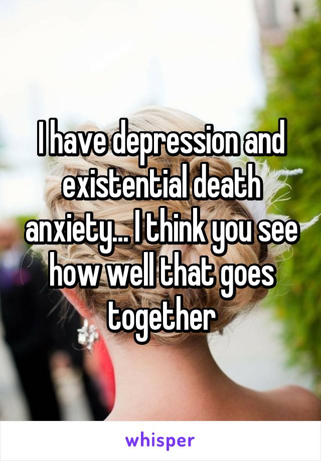 I have depression and existential death anxiety... I think you see how well that goes together