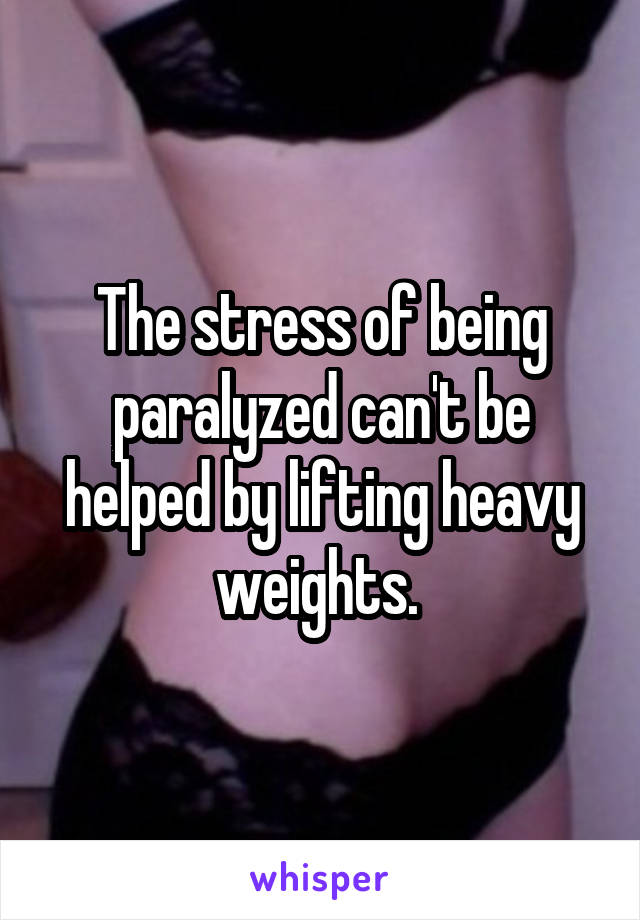 The stress of being paralyzed can't be helped by lifting heavy weights. 