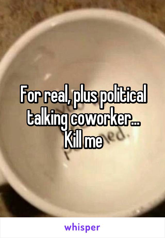 For real, plus political talking coworker...
Kill me