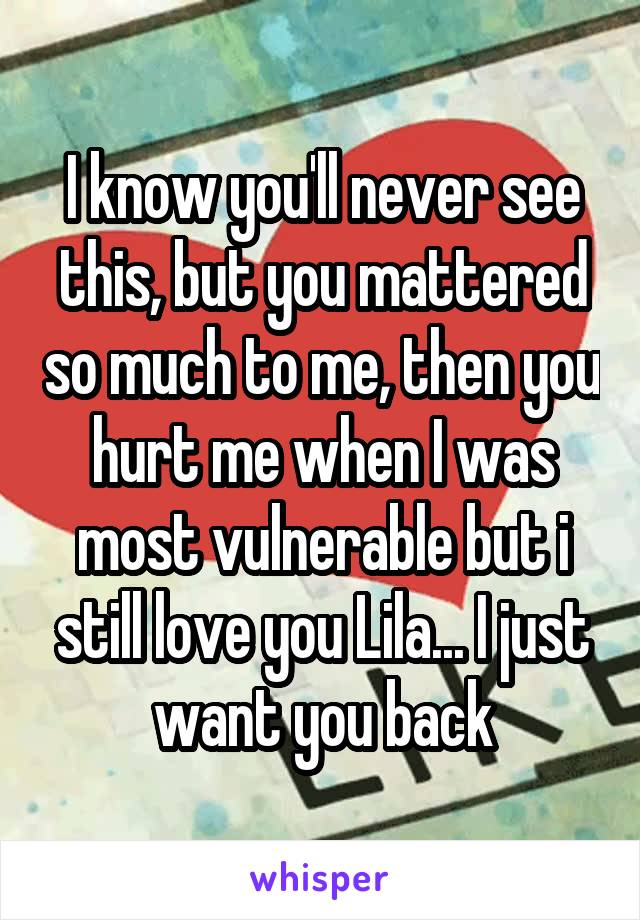 I know you'll never see this, but you mattered so much to me, then you hurt me when I was most vulnerable but i still love you Lila... I just want you back