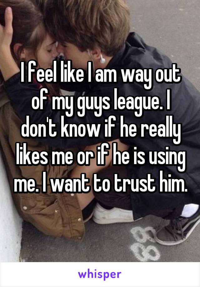 I feel like I am way out of my guys league. I don't know if he really likes me or if he is using me. I want to trust him. 