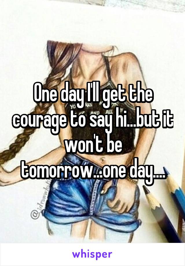 One day I'll get the courage to say hi...but it won't be tomorrow...one day....