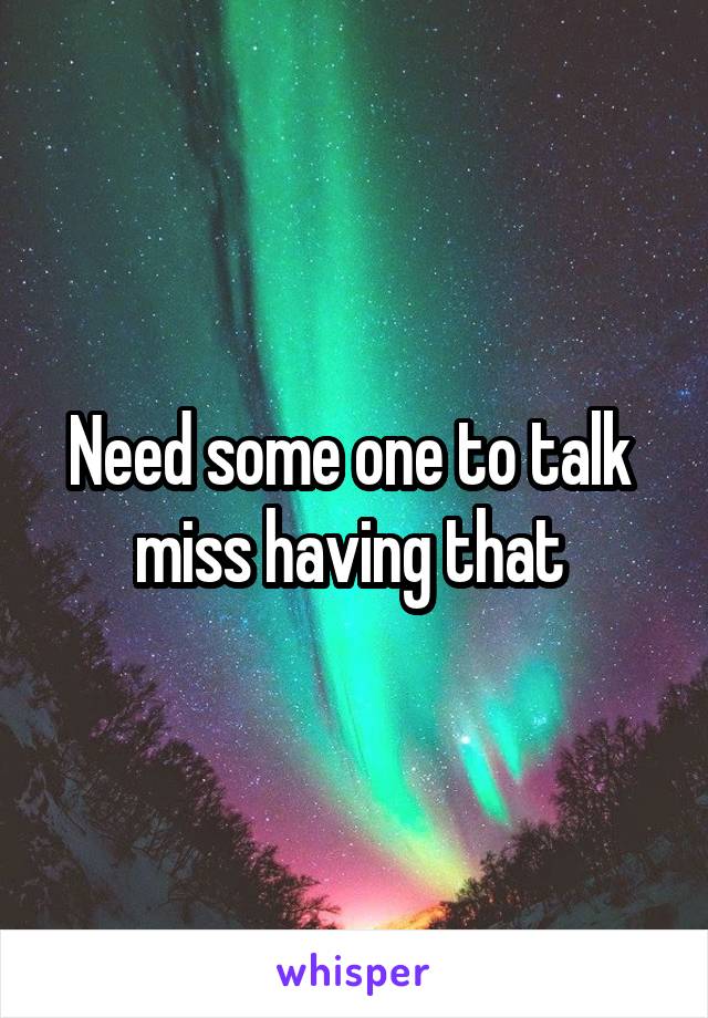 Need some one to talk  miss having that 