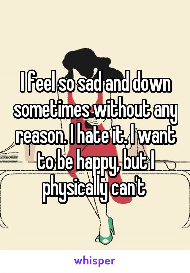 I feel so sad and down sometimes without any reason. I hate it. I want to be happy, but I physically can't 