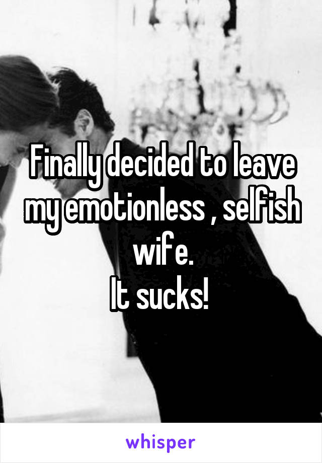 Finally decided to leave my emotionless , selfish wife.
It sucks! 